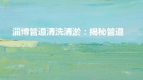 淄博管道清洗清淤：揭秘管道中的秘密，你知道嗎？ - 副本